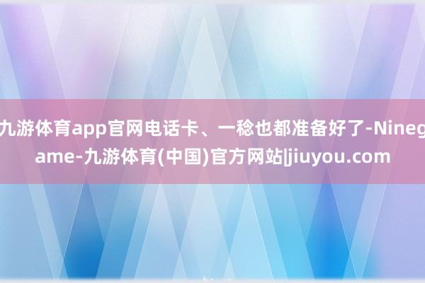 九游体育app官网电话卡、一稔也都准备好了-Ninegame-九游体育(中国)官方网站|jiuyou.com
