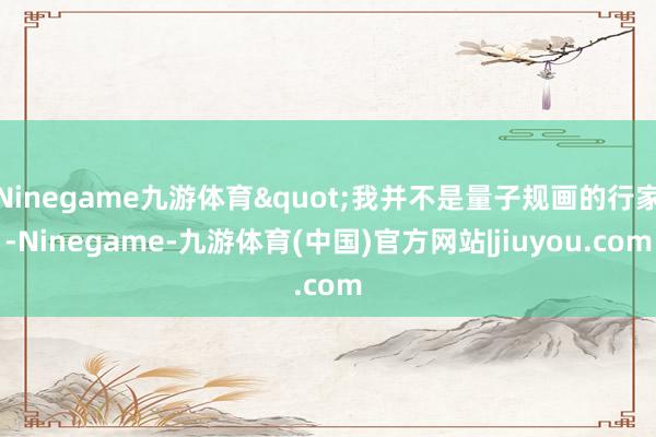 Ninegame九游体育"我并不是量子规画的行家-Ninegame-九游体育(中国)官方网站|jiuyou.com