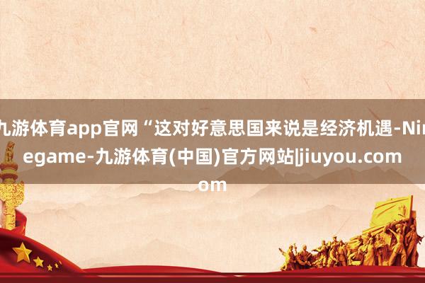 九游体育app官网“这对好意思国来说是经济机遇-Ninegame-九游体育(中国)官方网站|jiuyou.com