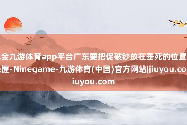 现金九游体育app平台广东要把促破钞放在垂死的位置上来握-Ninegame-九游体育(中国)官方网站|jiuyou.com