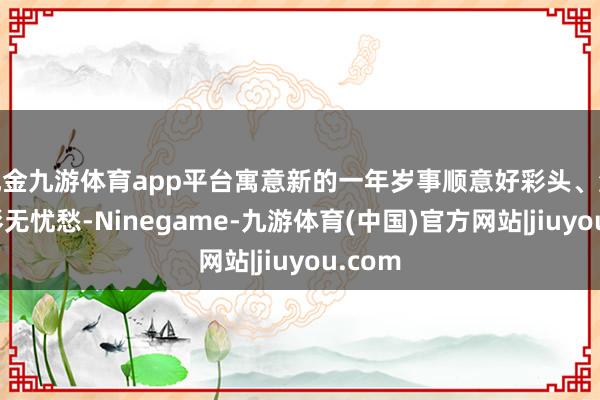 现金九游体育app平台寓意新的一年岁事顺意好彩头、添福送彩无忧愁-Ninegame-九游体育(中国)官方网站|jiuyou.com