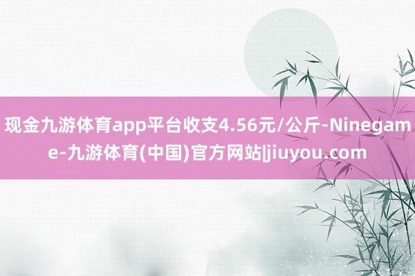 现金九游体育app平台收支4.56元/公斤-Ninegame-九游体育(中国)官方网站|jiuyou.com