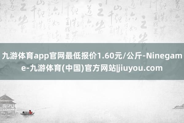 九游体育app官网最低报价1.60元/公斤-Ninegame-九游体育(中国)官方网站|jiuyou.com