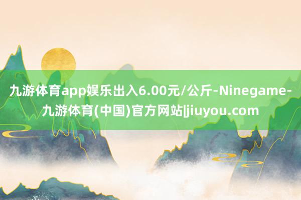 九游体育app娱乐出入6.00元/公斤-Ninegame-九游体育(中国)官方网站|jiuyou.com