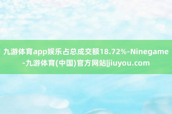 九游体育app娱乐占总成交额18.72%-Ninegame-九游体育(中国)官方网站|jiuyou.com