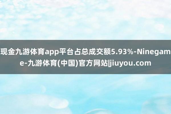 现金九游体育app平台占总成交额5.93%-Ninegame-九游体育(中国)官方网站|jiuyou.com
