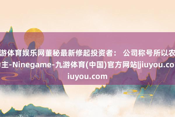 九游体育娱乐网董秘最新修起投资者： 公司称号所以农业为主-Ninegame-九游体育(中国)官方网站|jiuyou.com