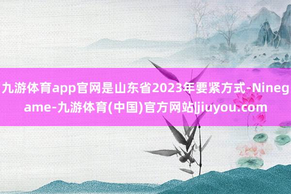 九游体育app官网是山东省2023年要紧方式-Ninegame-九游体育(中国)官方网站|jiuyou.com