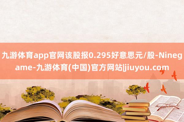 九游体育app官网该股报0.295好意思元/股-Ninegame-九游体育(中国)官方网站|jiuyou.com