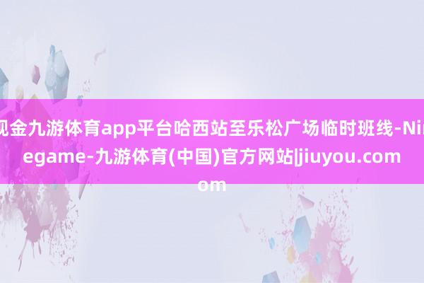 现金九游体育app平台哈西站至乐松广场临时班线-Ninegame-九游体育(中国)官方网站|jiuyou.com