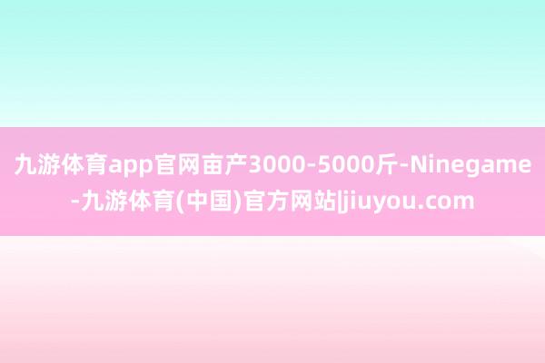九游体育app官网亩产3000-5000斤-Ninegame-九游体育(中国)官方网站|jiuyou.com