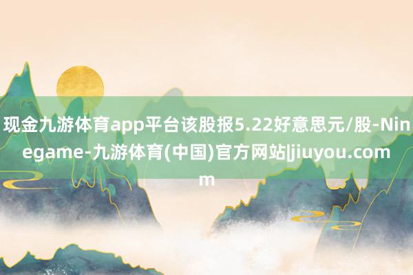 现金九游体育app平台该股报5.22好意思元/股-Ninegame-九游体育(中国)官方网站|jiuyou.com