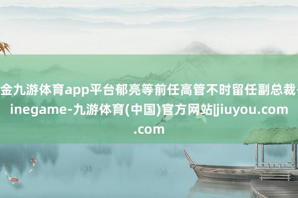 现金九游体育app平台郁亮等前任高管不时留任副总裁-Ninegame-九游体育(中国)官方网站|jiuyou.com