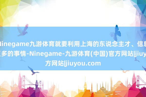 Ninegame九游体育就要利用上海的东说念主才、信息来作念更多的事情-Ninegame-九游体育(中国)官方网站|jiuyou.com