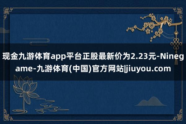 现金九游体育app平台正股最新价为2.23元-Ninegame-九游体育(中国)官方网站|jiuyou.com