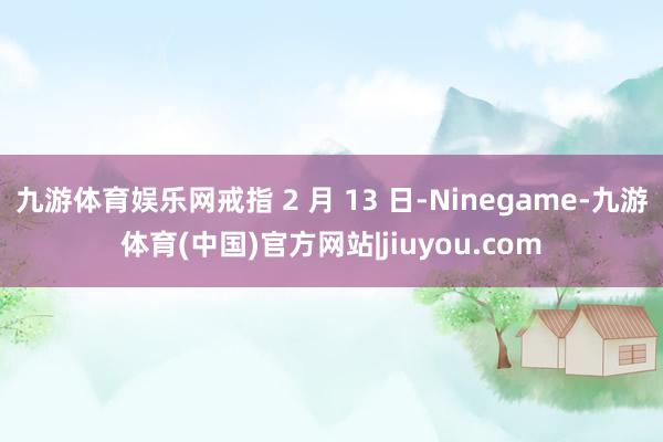 九游体育娱乐网戒指 2 月 13 日-Ninegame-九游体育(中国)官方网站|jiuyou.com