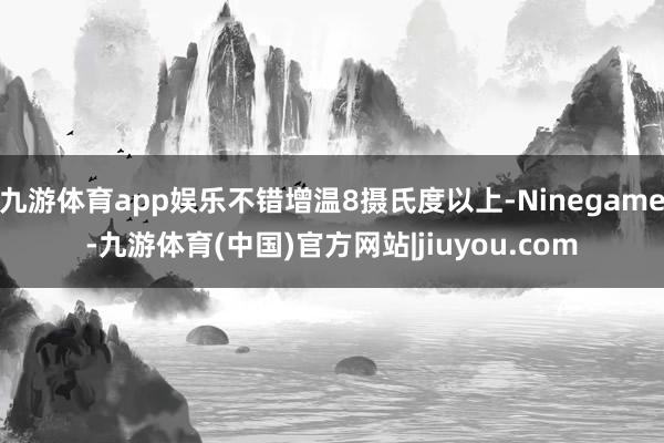 九游体育app娱乐不错增温8摄氏度以上-Ninegame-九游体育(中国)官方网站|jiuyou.com
