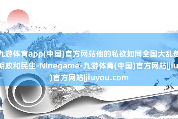 九游体育app(中国)官方网站他的私欲如同全国大乱般地吞吃着朝政和民生-Ninegame-九游体育(中国)官方网站|jiuyou.com