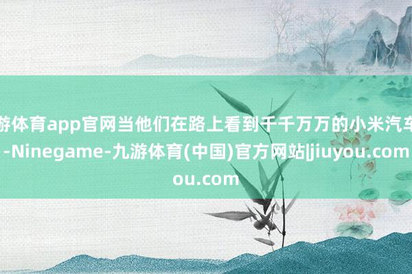 九游体育app官网当他们在路上看到千千万万的小米汽车时-Ninegame-九游体育(中国)官方网站|jiuyou.com
