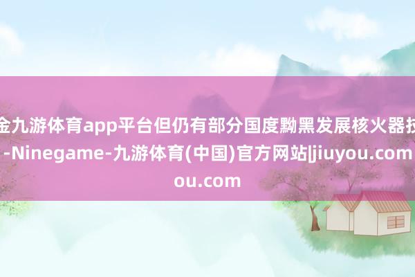 现金九游体育app平台但仍有部分国度黝黑发展核火器技俩-Ninegame-九游体育(中国)官方网站|jiuyou.com