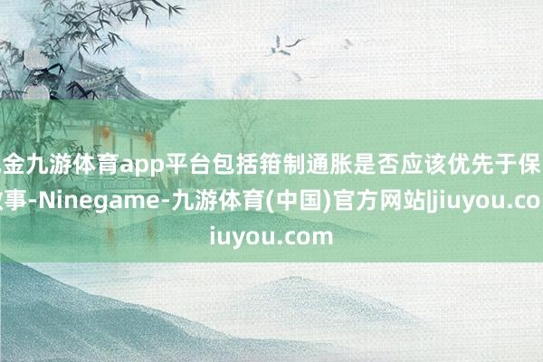 现金九游体育app平台包括箝制通胀是否应该优先于保险做事-Ninegame-九游体育(中国)官方网站|jiuyou.com