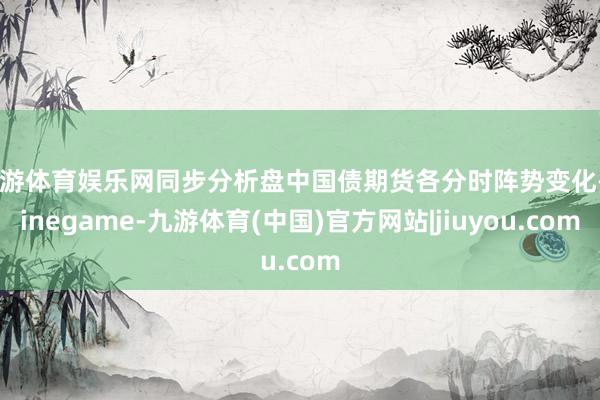 九游体育娱乐网同步分析盘中国债期货各分时阵势变化-Ninegame-九游体育(中国)官方网站|jiuyou.com