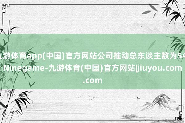 九游体育app(中国)官方网站公司推动总东谈主数为54-Ninegame-九游体育(中国)官方网站|jiuyou.com
