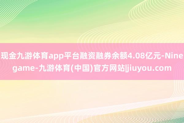 现金九游体育app平台融资融券余额4.08亿元-Ninegame-九游体育(中国)官方网站|jiuyou.com