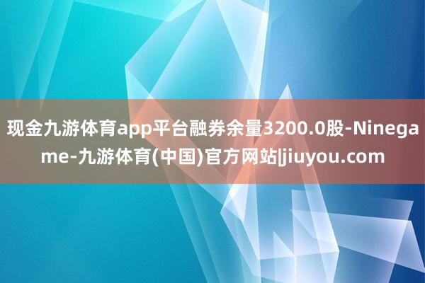 现金九游体育app平台融券余量3200.0股-Ninegame-九游体育(中国)官方网站|jiuyou.com
