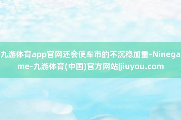 九游体育app官网还会使车市的不沉稳加重-Ninegame-九游体育(中国)官方网站|jiuyou.com