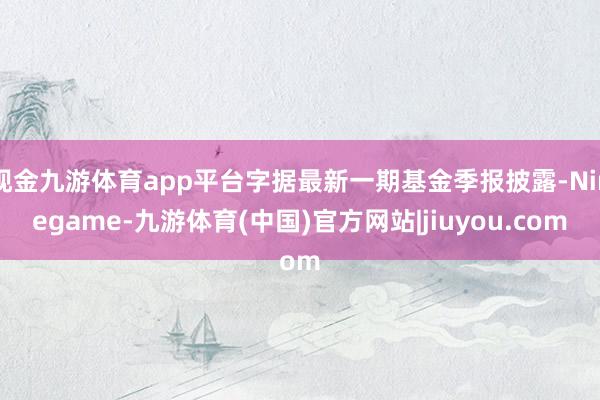 现金九游体育app平台字据最新一期基金季报披露-Ninegame-九游体育(中国)官方网站|jiuyou.com