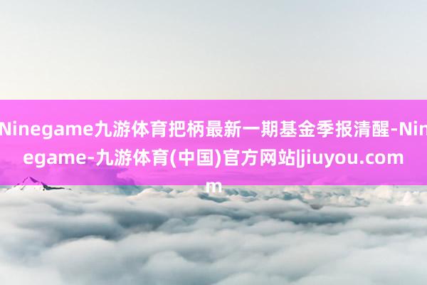 Ninegame九游体育把柄最新一期基金季报清醒-Ninegame-九游体育(中国)官方网站|jiuyou.com