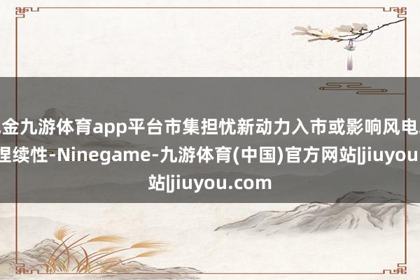 现金九游体育app平台市集担忧新动力入市或影响风电装机可捏续性-Ninegame-九游体育(中国)官方网站|jiuyou.com