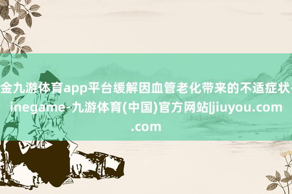 现金九游体育app平台缓解因血管老化带来的不适症状-Ninegame-九游体育(中国)官方网站|jiuyou.com