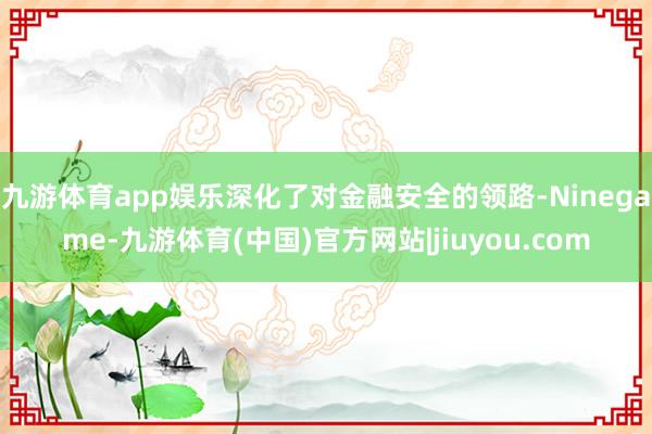 九游体育app娱乐深化了对金融安全的领路-Ninegame-九游体育(中国)官方网站|jiuyou.com