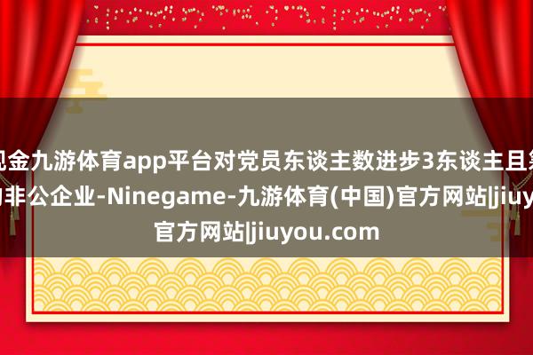 现金九游体育app平台对党员东谈主数进步3东谈主且筹算平日的非公企业-Ninegame-九游体育(中国)官方网站|jiuyou.com