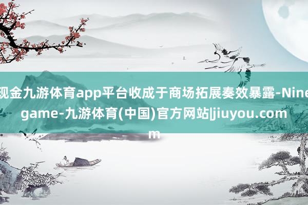 现金九游体育app平台收成于商场拓展奏效暴露-Ninegame-九游体育(中国)官方网站|jiuyou.com