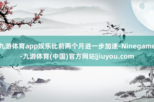 九游体育app娱乐比前两个月进一步加速-Ninegame-九游体育(中国)官方网站|jiuyou.com