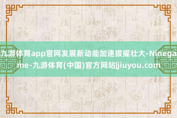 九游体育app官网发展新动能加速拔擢壮大-Ninegame-九游体育(中国)官方网站|jiuyou.com