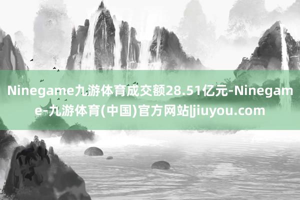 Ninegame九游体育成交额28.51亿元-Ninegame-九游体育(中国)官方网站|jiuyou.com