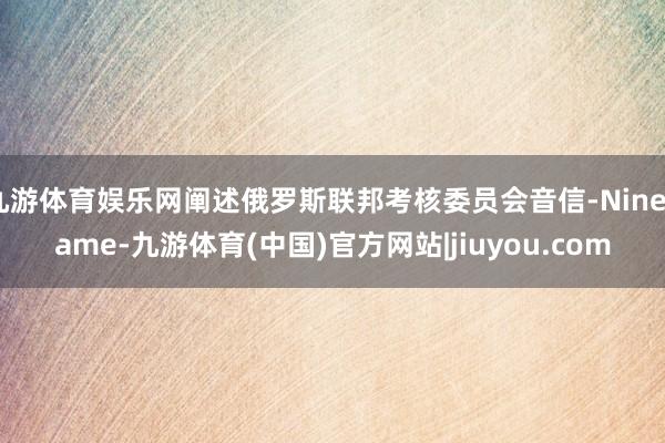 九游体育娱乐网阐述俄罗斯联邦考核委员会音信-Ninegame-九游体育(中国)官方网站|jiuyou.com