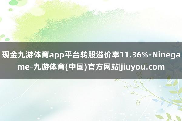 现金九游体育app平台转股溢价率11.36%-Ninegame-九游体育(中国)官方网站|jiuyou.com