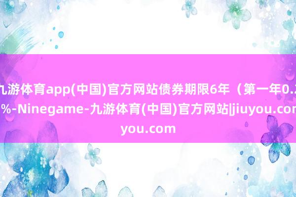 九游体育app(中国)官方网站债券期限6年（第一年0.20%-Ninegame-九游体育(中国)官方网站|jiuyou.com