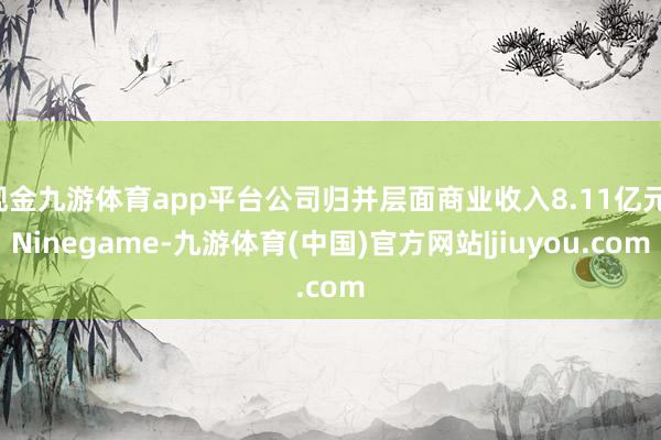 现金九游体育app平台公司归并层面商业收入8.11亿元-Ninegame-九游体育(中国)官方网站|jiuyou.com