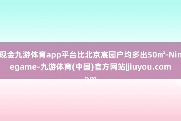 现金九游体育app平台比北京宸园户均多出50㎡-Ninegame-九游体育(中国)官方网站|jiuyou.com