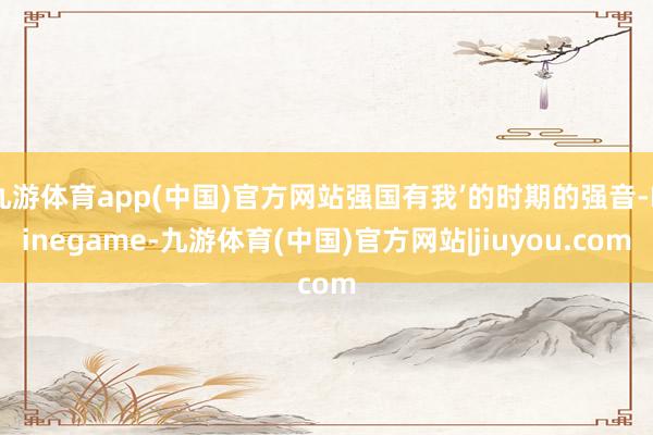 九游体育app(中国)官方网站强国有我’的时期的强音-Ninegame-九游体育(中国)官方网站|jiuyou.com