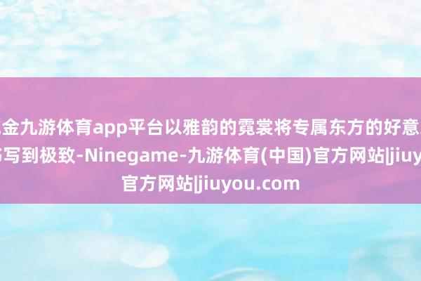 现金九游体育app平台以雅韵的霓裳将专属东方的好意思学文化书写到极致-Ninegame-九游体育(中国)官方网站|jiuyou.com