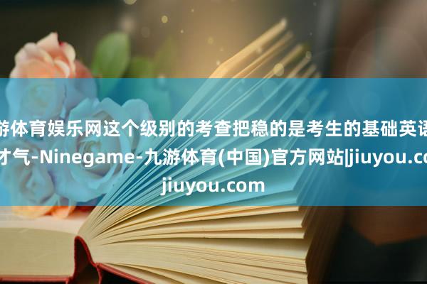 九游体育娱乐网这个级别的考查把稳的是考生的基础英语换取才气-Ninegame-九游体育(中国)官方网站|jiuyou.com