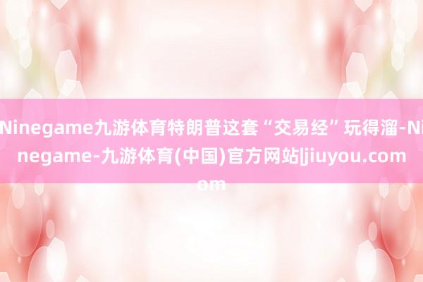 Ninegame九游体育特朗普这套“交易经”玩得溜-Ninegame-九游体育(中国)官方网站|jiuyou.com