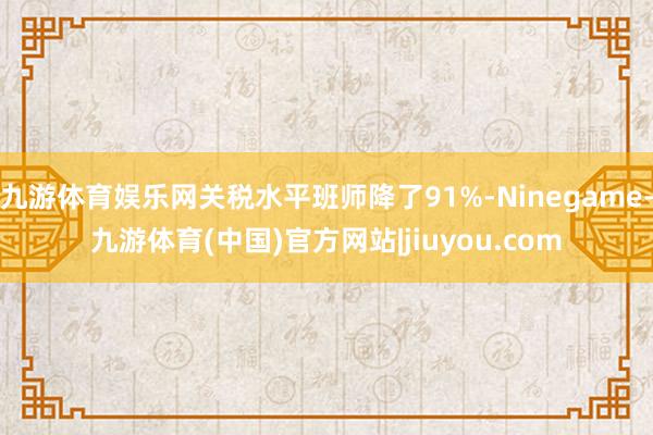 九游体育娱乐网关税水平班师降了91%-Ninegame-九游体育(中国)官方网站|jiuyou.com